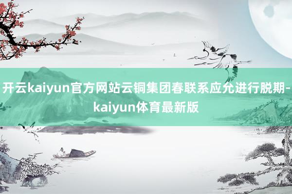 开云kaiyun官方网站云铜集团春联系应允进行脱期-kaiyun体育最新版