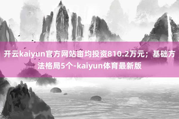 开云kaiyun官方网站亩均投资810.2万元；基础方法格局5个-kaiyun体育最新版