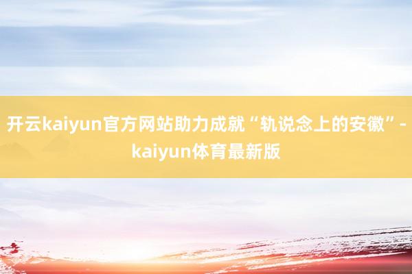 开云kaiyun官方网站助力成就“轨说念上的安徽”-kaiyun体育最新版
