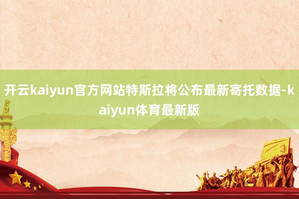 开云kaiyun官方网站特斯拉将公布最新寄托数据-kaiyun体育最新版