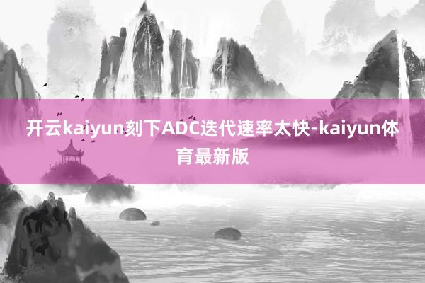 开云kaiyun刻下ADC迭代速率太快-kaiyun体育最新版