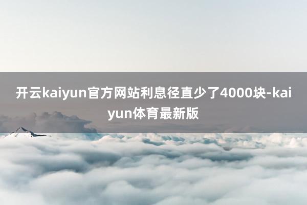 开云kaiyun官方网站利息径直少了4000块-kaiyun体育最新版
